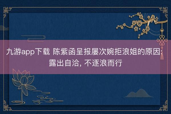 九游app下载 陈紫函呈报屡次婉拒浪姐的原因: 露出自洽， 不逐浪而行