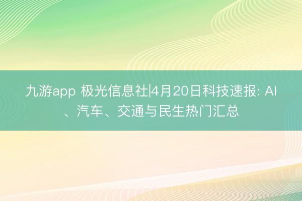 九游app 极光信息社|4月20日科技速报: AI、汽车、交通与民生热门汇总