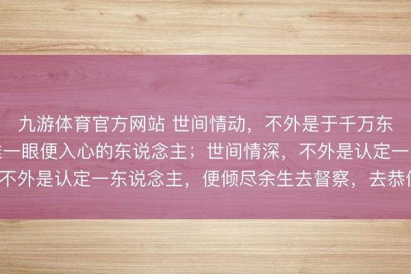 九游体育官方网站 世间情动，不外是于千万东说念主之中，碰见阿谁一眼便入心的东说念主；世间情深，不外是认定一东说念主，便倾尽余生去督察，去恭候，去深爱。