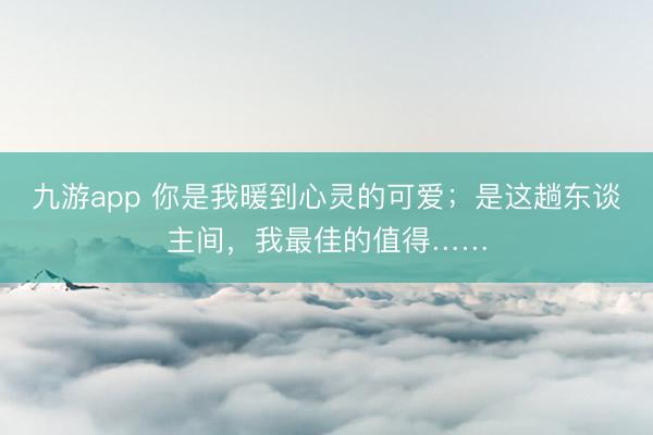 九游app 你是我暖到心灵的可爱；是这趟东谈主间，我最佳的值得……