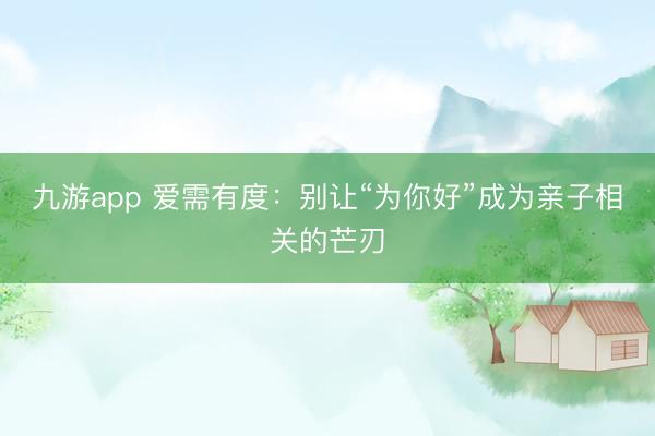 九游app 爱需有度：别让“为你好”成为亲子相关的芒刃