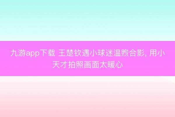 九游app下载 王楚钦遇小球迷温煦合影， 用小天才拍照画面太暖心