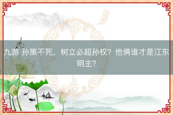 九游 孙策不死，树立必超孙权？他俩谁才是江东明主？