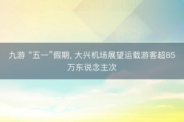 九游 “五一”假期， 大兴机场展望运载游客超85万东说念主次