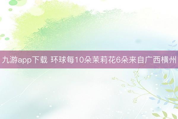 九游app下载 环球每10朵茉莉花6朵来自广西横州