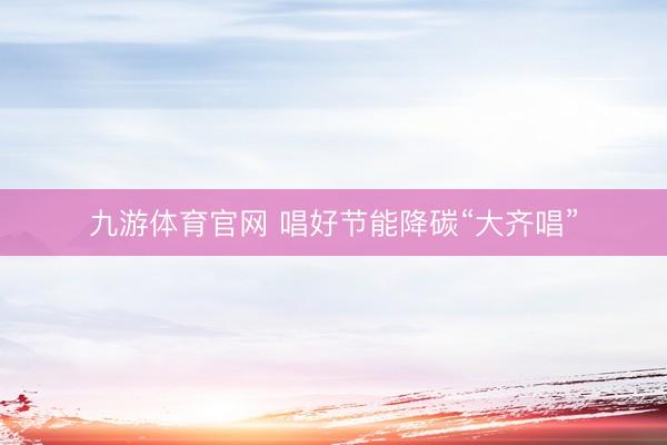 九游体育官网 唱好节能降碳“大齐唱”