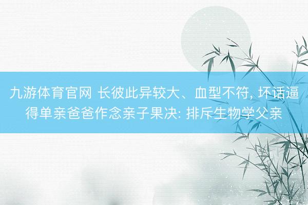 九游体育官网 长彼此异较大、血型不符， 坏话逼得单亲爸爸作念亲子果决: 排斥生物学父亲
