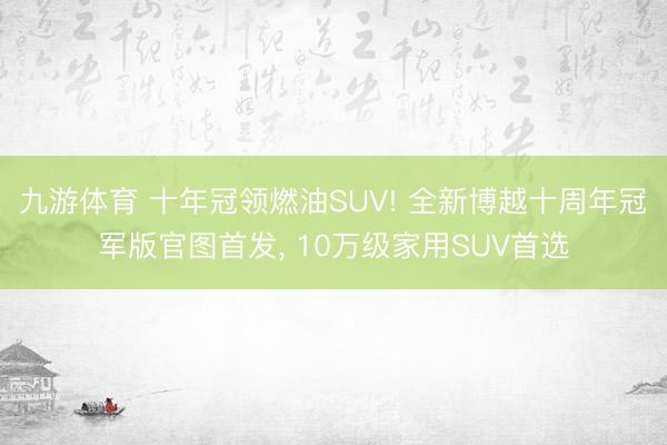 九游体育 十年冠领燃油SUV! 全新博越十周年冠军版官图首发， 10万级家用SUV首选