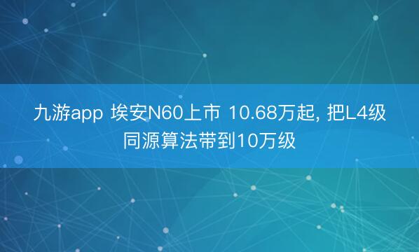 九游app 埃安N60上市 10.68万起， 把L4级同源算法带到10万级