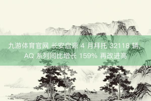 九游体育官网 长安启源 4 月拜托 32118 辆， AQ 系列同比增长 159% 再改进高
