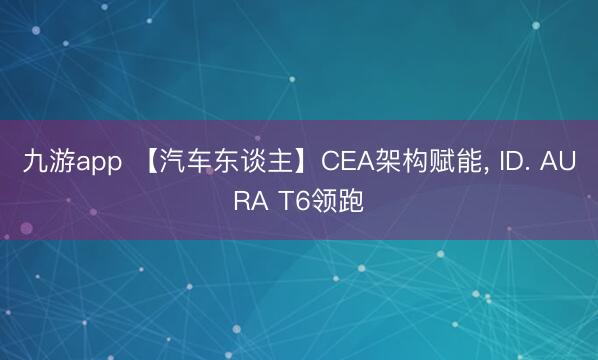 九游app 【汽车东谈主】CEA架构赋能， ID. AURA T6领跑