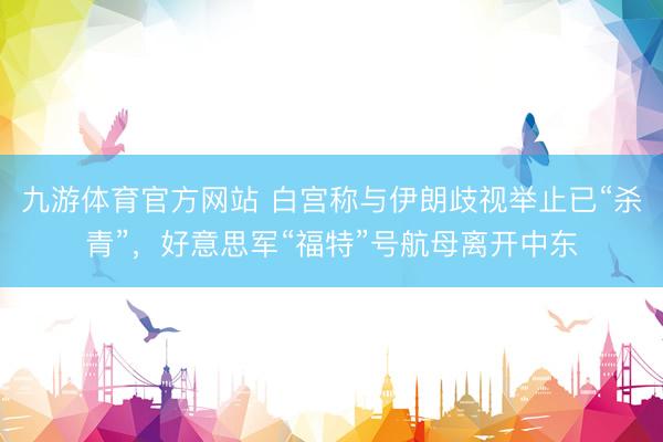 九游体育官方网站 白宫称与伊朗歧视举止已“杀青”，好意思军“福特”号航母离开中东