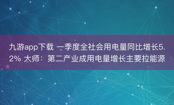 九游app下载 一季度全社会用电量同比增长5.2% 大师：第二产业成用电量增长主要拉能源