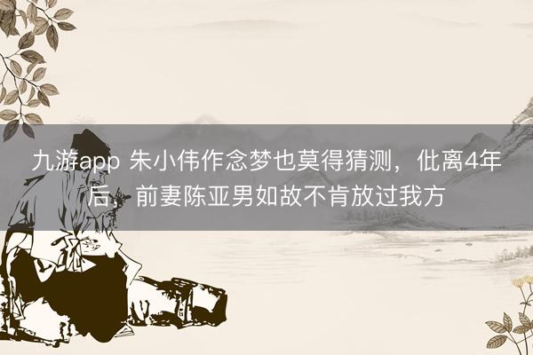 九游app 朱小伟作念梦也莫得猜测，仳离4年后，前妻陈亚男如故不肯放过我方