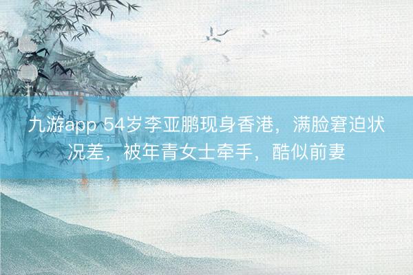九游app 54岁李亚鹏现身香港，满脸窘迫状况差，被年青女士牵手，酷似前妻