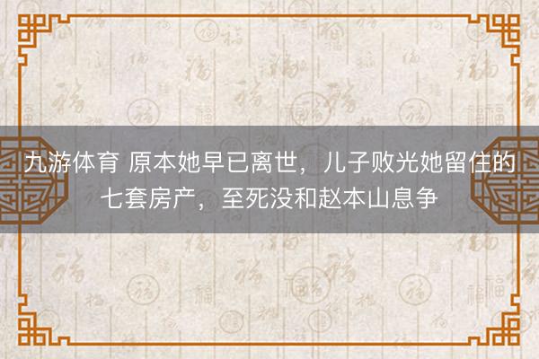 九游体育 原本她早已离世，儿子败光她留住的七套房产，至死没和赵本山息争