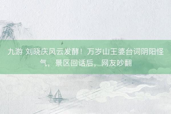 九游 刘晓庆风云发酵！万岁山王婆台词阴阳怪气，景区回话后，网友吵翻