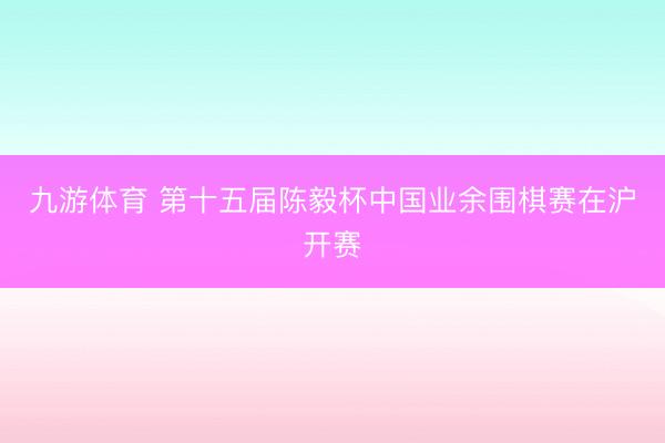 九游体育 第十五届陈毅杯中国业余围棋赛在沪开赛