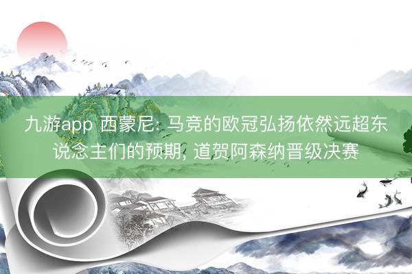 九游app 西蒙尼: 马竞的欧冠弘扬依然远超东说念主们的预期， 道贺阿森纳晋级决赛