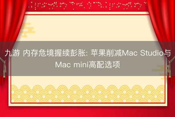 九游 内存危境握续彭胀: 苹果削减Mac Studio与Mac mini高配选项