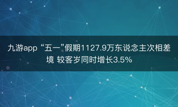 九游app “五一”假期1127.9万东说念主次相差境 较客岁同时增长3.5%