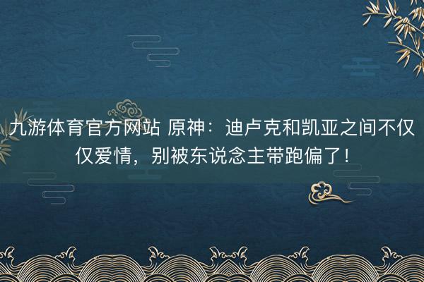 九游体育官方网站 原神：迪卢克和凯亚之间不仅仅爱情，别被东说念主带跑偏了！