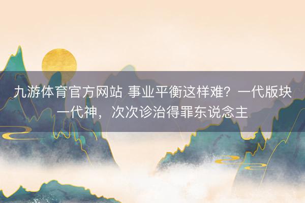 九游体育官方网站 事业平衡这样难？一代版块一代神，次次诊治得罪东说念主