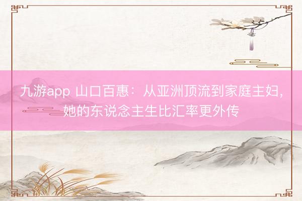 九游app 山口百惠：从亚洲顶流到家庭主妇，她的东说念主生比汇率更外传