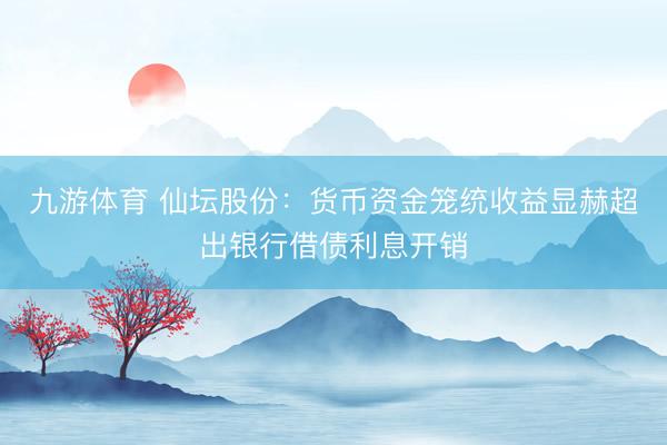 九游体育 仙坛股份：货币资金笼统收益显赫超出银行借债利息开销