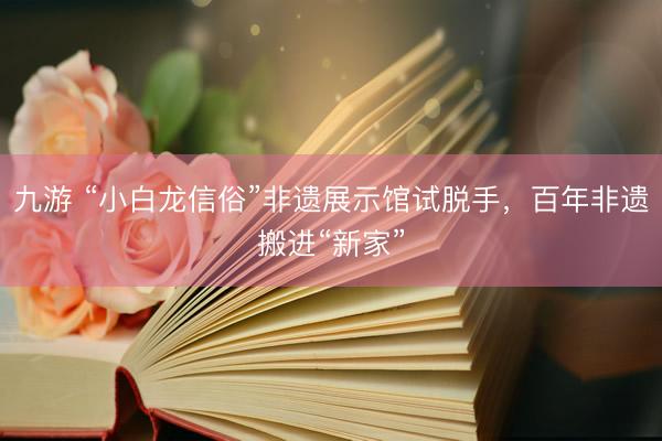 九游 “小白龙信俗”非遗展示馆试脱手，百年非遗搬进“新家”