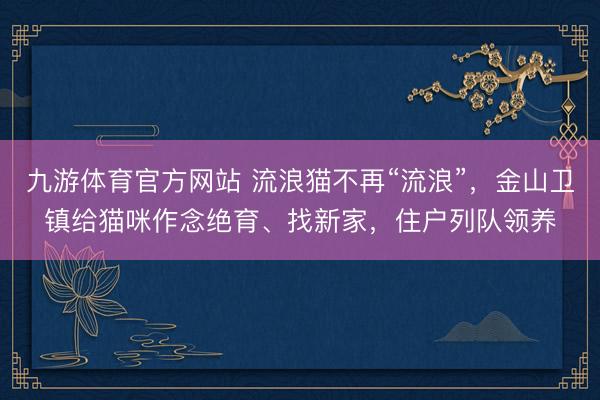 九游体育官方网站 流浪猫不再“流浪”，金山卫镇给猫咪作念绝育、找新家，住户列队领养