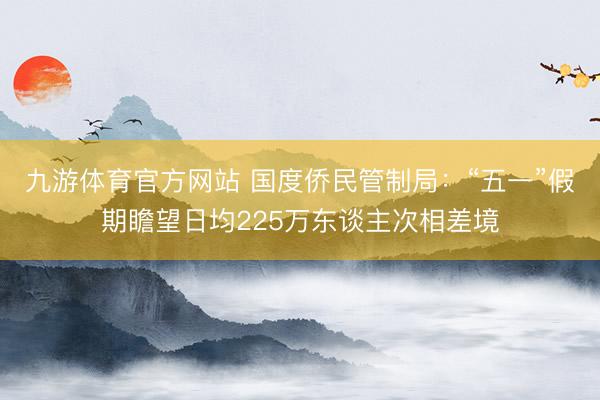 九游体育官方网站 国度侨民管制局：“五一”假期瞻望日均225万东谈主次相差境