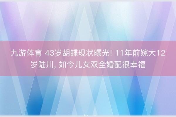 九游体育 43岁胡蝶现状曝光! 11年前嫁大12岁陆川, 如今儿女双全婚配很幸福