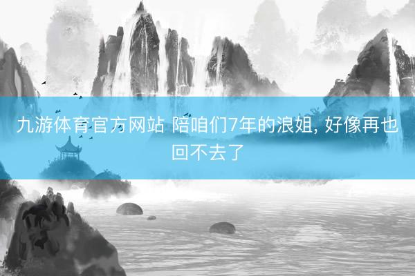 九游体育官方网站 陪咱们7年的浪姐, 好像再也回不去了