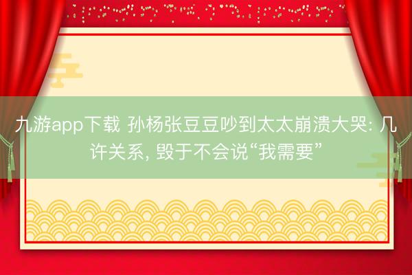九游app下载 孙杨张豆豆吵到太太崩溃大哭: 几许关系， 毁于不会说“我需要”