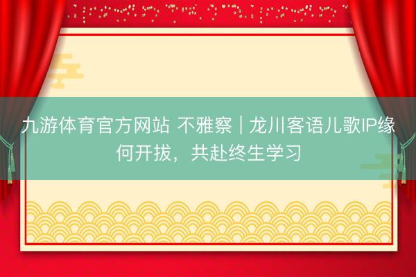 九游体育官方网站 不雅察 | 龙川客语儿歌IP缘何开拔，共赴终生学习