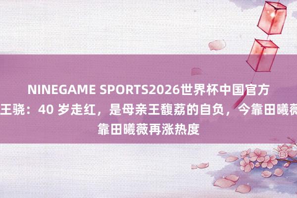 NINEGAME SPORTS2026世界杯中国官方网站 演员王骁：40 岁走红，是母亲王馥荔的自负，今靠田曦薇再涨热度