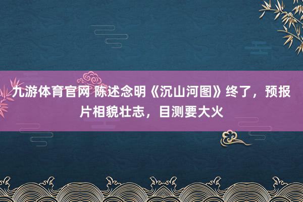 九游体育官网 陈述念明《沉山河图》终了，预报片相貌壮志，目测要大火