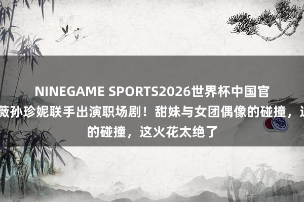 NINEGAME SPORTS2026世界杯中国官方网站 田曦薇孙珍妮联手出演职场剧！甜妹与女团偶像的碰撞，这火花太绝了