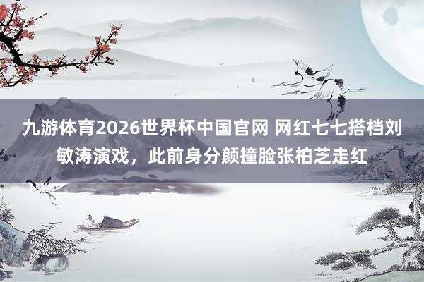 九游体育2026世界杯中国官网 网红七七搭档刘敏涛演戏，此前身分颜撞脸张柏芝走红