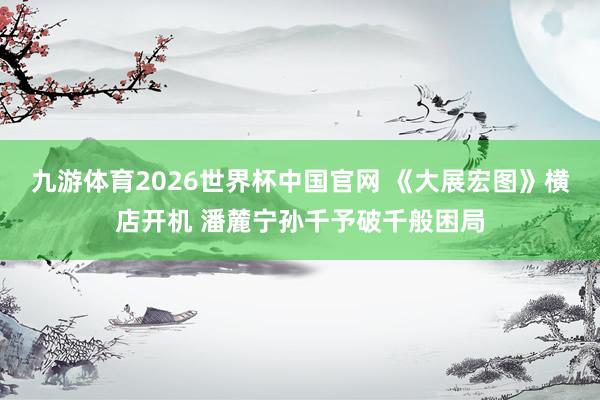 九游体育2026世界杯中国官网 《大展宏图》横店开机 潘麓宁孙千予破千般困局