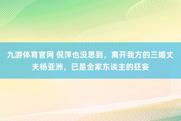 九游体育官网 倪萍也没思到，离开我方的三婚丈夫杨亚洲，已是全家东谈主的狂妄