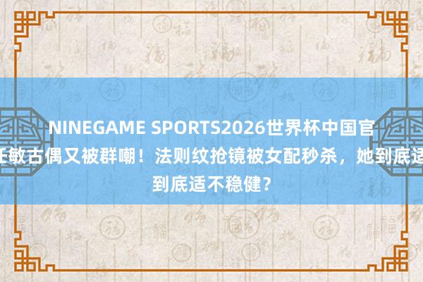 NINEGAME SPORTS2026世界杯中国官方网站 任敏古偶又被群嘲！法则纹抢镜被女配秒杀，她到底适不稳健？