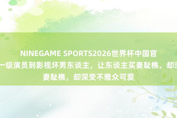 NINEGAME SPORTS2026世界杯中国官方网站 从国度一级演员到影视坏男东谈主，让东谈主买妻耻樵，却深受不雅众可爱