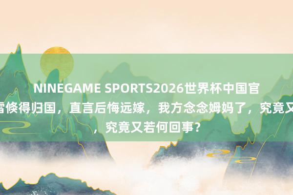 NINEGAME SPORTS2026世界杯中国官方网站 小雪倏得归国，直言后悔远嫁，我方念念姆妈了，究竟又若何回事？