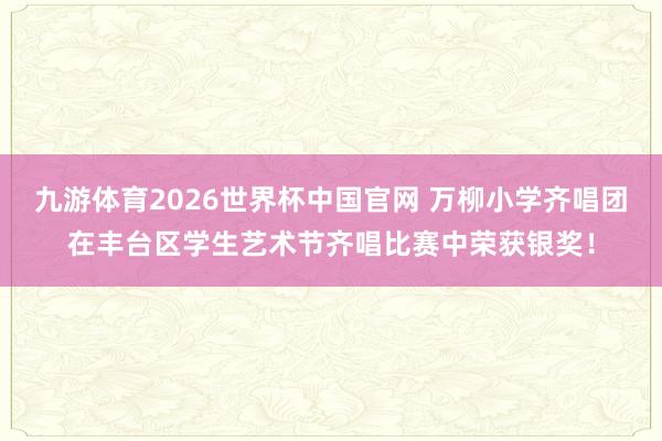 九游体育2026世界杯中国官网 万柳小学齐唱团在丰台区学生艺术节齐唱比赛中荣获银奖！