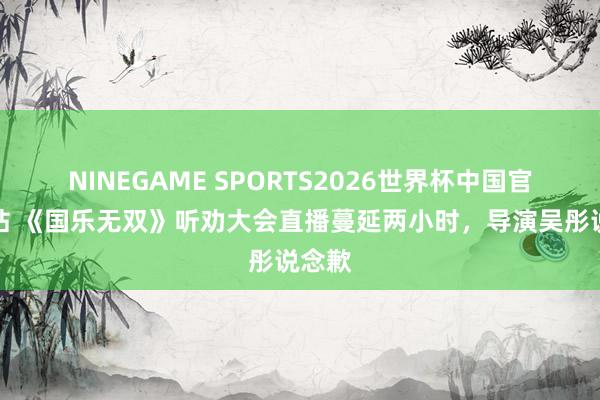 NINEGAME SPORTS2026世界杯中国官方网站 《国乐无双》听劝大会直播蔓延两小时，导演吴彤说念歉