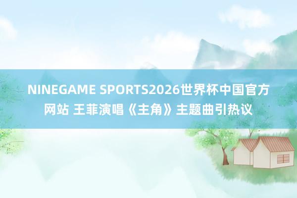 NINEGAME SPORTS2026世界杯中国官方网站 王菲演唱《主角》主题曲引热议