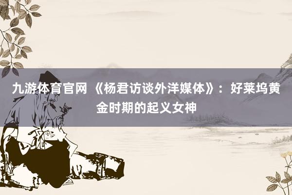 九游体育官网 《杨君访谈外洋媒体》：好莱坞黄金时期的起义女神