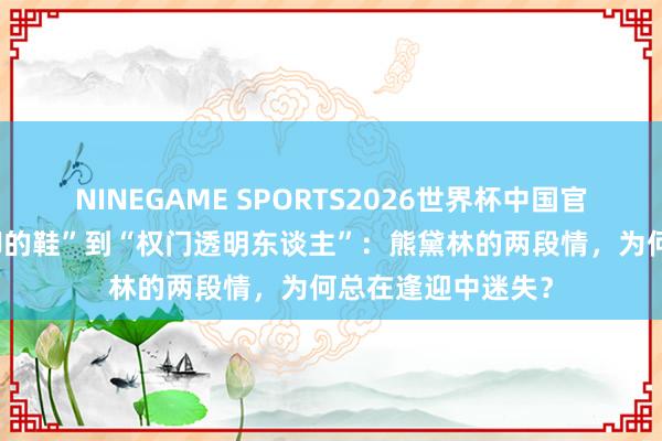 NINEGAME SPORTS2026世界杯中国官方网站 从“不对脚的鞋”到“权门透明东谈主”：熊黛林的两段情，为何总在逢迎中迷失？